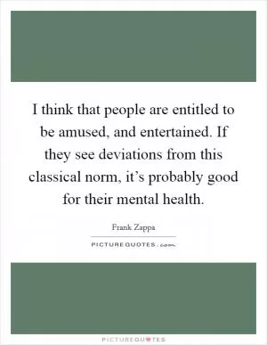 I think that people are entitled to be amused, and entertained. If they see deviations from this classical norm, it’s probably good for their mental health Picture Quote #1