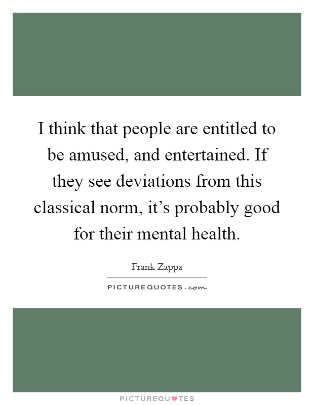 I think that people are entitled to be amused, and entertained. If they see deviations from this classical norm, it's probably good for their mental health. Picture Quote #1