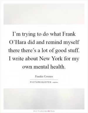 I’m trying to do what Frank O’Hara did and remind myself there there’s a lot of good stuff. I write about New York for my own mental health Picture Quote #1