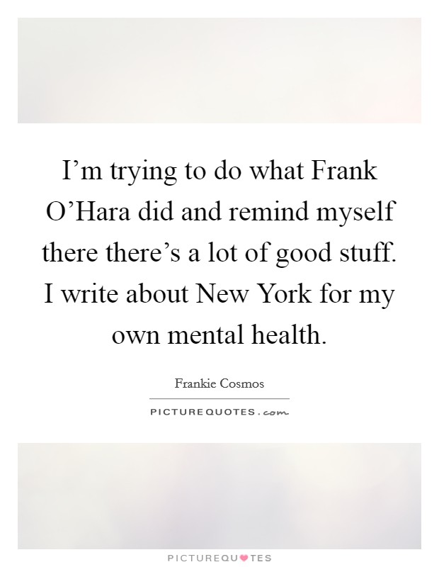 I'm trying to do what Frank O'Hara did and remind myself there there's a lot of good stuff. I write about New York for my own mental health. Picture Quote #1