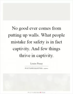 No good ever comes from putting up walls. What people mistake for safety is in fact captivity. And few things thrive in captivity Picture Quote #1