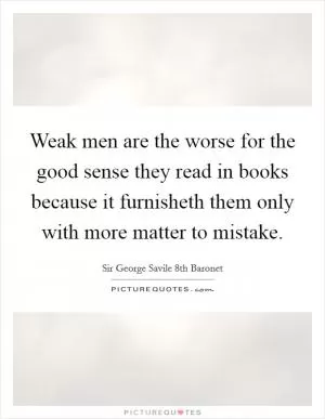 Weak men are the worse for the good sense they read in books because it furnisheth them only with more matter to mistake Picture Quote #1