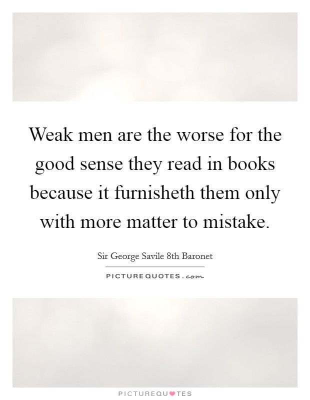 Weak men are the worse for the good sense they read in books because it furnisheth them only with more matter to mistake. Picture Quote #1