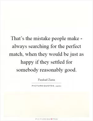 That’s the mistake people make - always searching for the perfect match, when they would be just as happy if they settled for somebody reasonably good Picture Quote #1