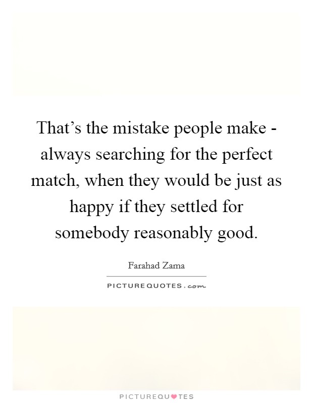 That's the mistake people make - always searching for the perfect match, when they would be just as happy if they settled for somebody reasonably good. Picture Quote #1