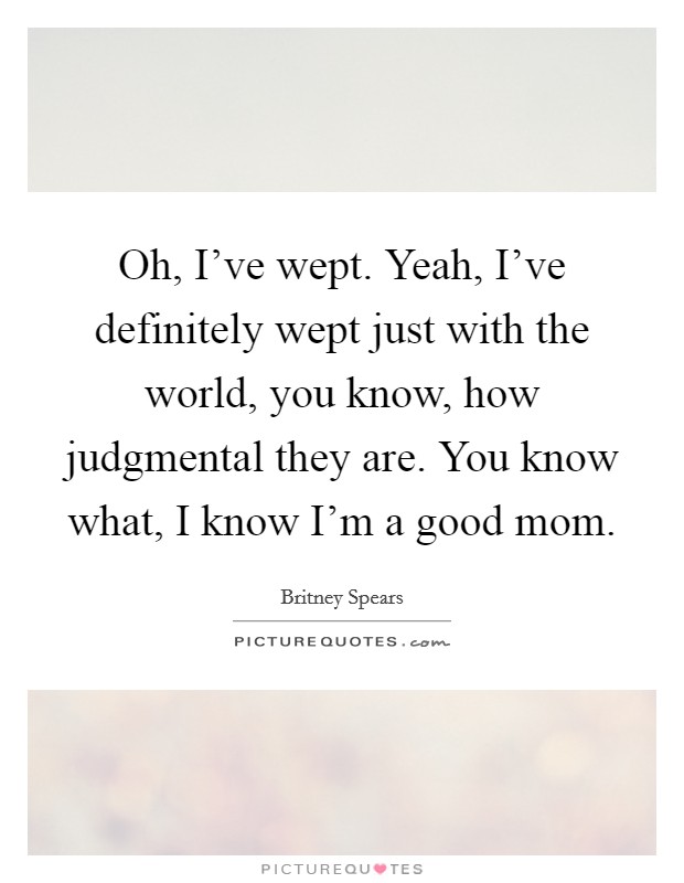 Oh, I've wept. Yeah, I've definitely wept just with the world, you know, how judgmental they are. You know what, I know I'm a good mom. Picture Quote #1