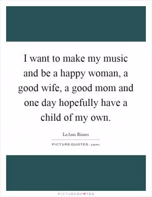 I want to make my music and be a happy woman, a good wife, a good mom and one day hopefully have a child of my own Picture Quote #1