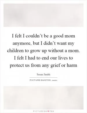 I felt I couldn’t be a good mom anymore, but I didn’t want my children to grow up without a mom. I felt I had to end our lives to protect us from any grief or harm Picture Quote #1
