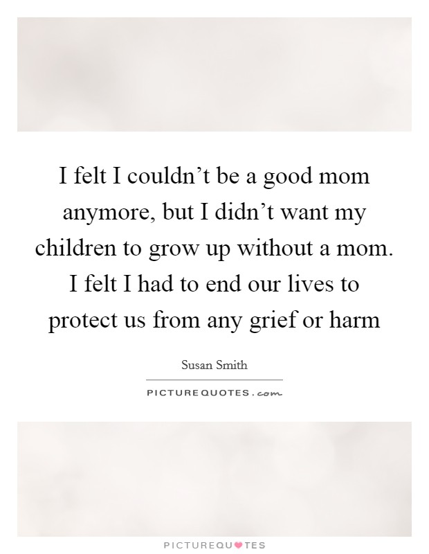 I felt I couldn't be a good mom anymore, but I didn't want my children to grow up without a mom. I felt I had to end our lives to protect us from any grief or harm Picture Quote #1