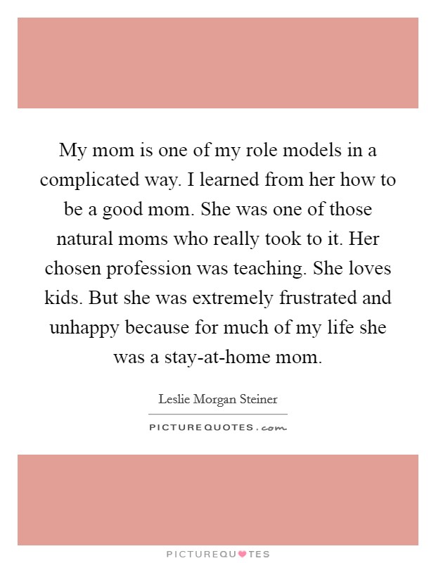 My mom is one of my role models in a complicated way. I learned from her how to be a good mom. She was one of those natural moms who really took to it. Her chosen profession was teaching. She loves kids. But she was extremely frustrated and unhappy because for much of my life she was a stay-at-home mom. Picture Quote #1