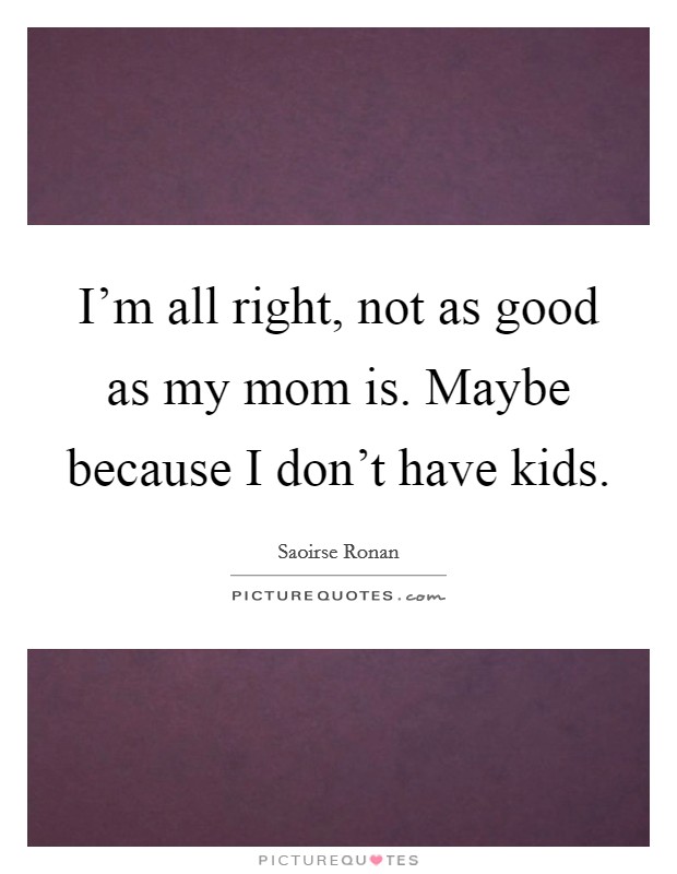 I'm all right, not as good as my mom is. Maybe because I don't have kids. Picture Quote #1