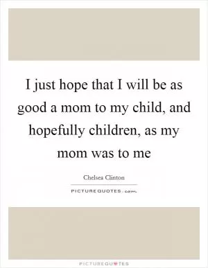 I just hope that I will be as good a mom to my child, and hopefully children, as my mom was to me Picture Quote #1