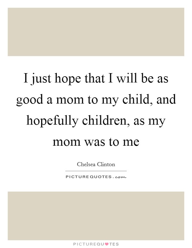 I just hope that I will be as good a mom to my child, and hopefully children, as my mom was to me Picture Quote #1