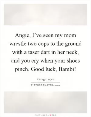 Angie, I’ve seen my mom wrestle two cops to the ground with a taser dart in her neck, and you cry when your shoes pinch. Good luck, Bambi! Picture Quote #1
