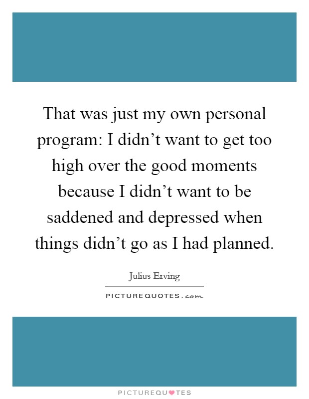 That was just my own personal program: I didn't want to get too high over the good moments because I didn't want to be saddened and depressed when things didn't go as I had planned. Picture Quote #1