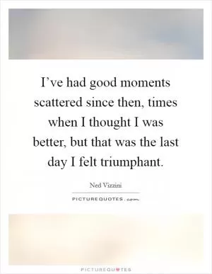 I’ve had good moments scattered since then, times when I thought I was better, but that was the last day I felt triumphant Picture Quote #1