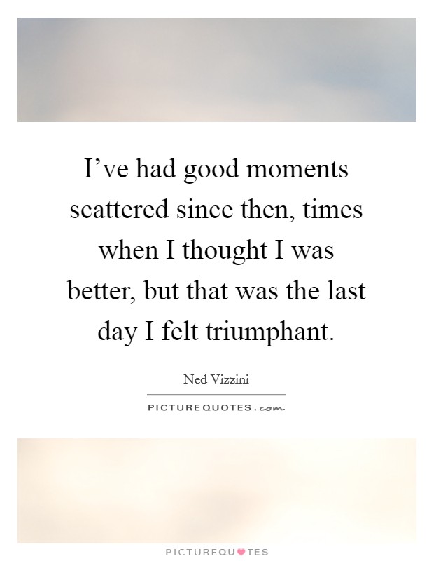 I've had good moments scattered since then, times when I thought I was better, but that was the last day I felt triumphant. Picture Quote #1