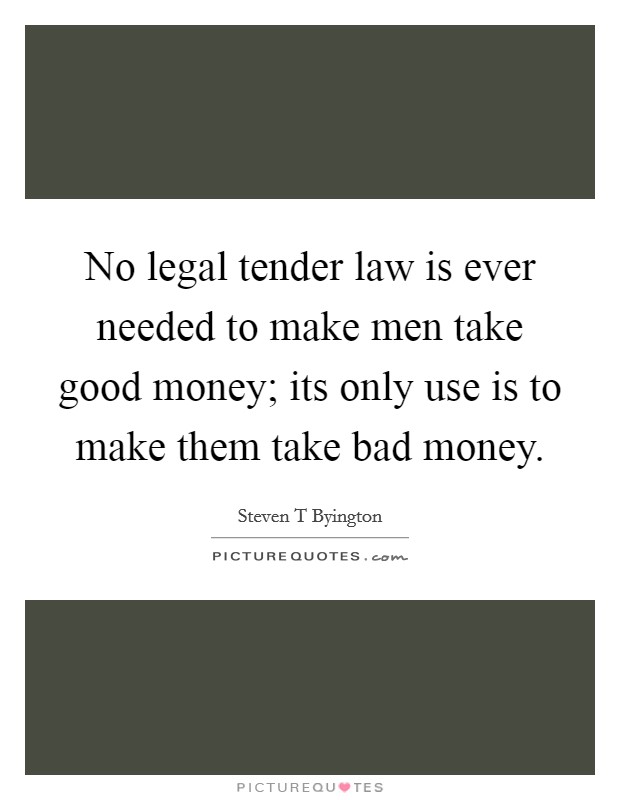 No legal tender law is ever needed to make men take good money; its only use is to make them take bad money. Picture Quote #1