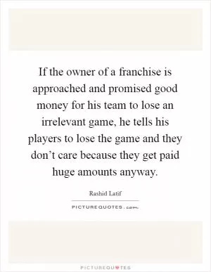 If the owner of a franchise is approached and promised good money for his team to lose an irrelevant game, he tells his players to lose the game and they don’t care because they get paid huge amounts anyway Picture Quote #1