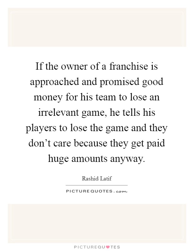 If the owner of a franchise is approached and promised good money for his team to lose an irrelevant game, he tells his players to lose the game and they don't care because they get paid huge amounts anyway. Picture Quote #1
