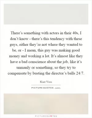 There’s something with actors in their 40s, I don’t know - there’s this tendency with these guys, either they’re not where they wanted to be, or - I mean, this guy was making good money and working a lot. It’s almost like they have a bad conscience about the job, like it’s unmanly or something, so they try to compensate by busting the director’s balls 24/7 Picture Quote #1