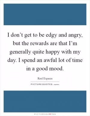 I don’t get to be edgy and angry, but the rewards are that I’m generally quite happy with my day. I spend an awful lot of time in a good mood Picture Quote #1