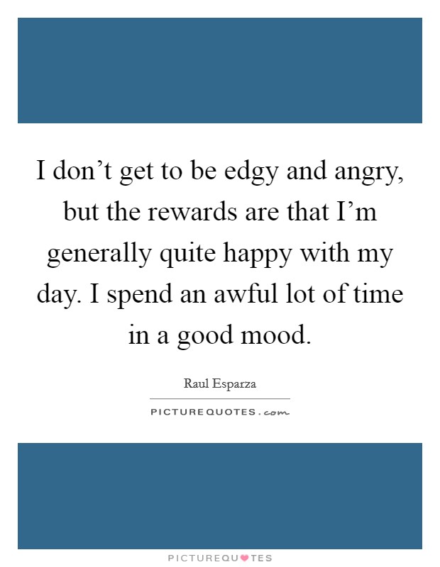 I don't get to be edgy and angry, but the rewards are that I'm generally quite happy with my day. I spend an awful lot of time in a good mood. Picture Quote #1