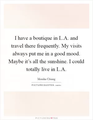 I have a boutique in L.A. and travel there frequently. My visits always put me in a good mood. Maybe it’s all the sunshine. I could totally live in L.A Picture Quote #1