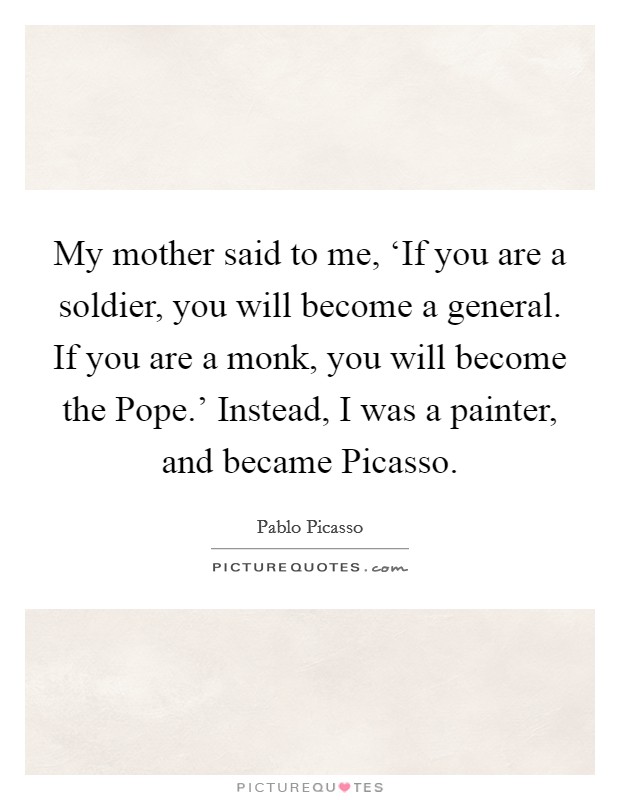 My mother said to me, ‘If you are a soldier, you will become a general. If you are a monk, you will become the Pope.' Instead, I was a painter, and became Picasso. Picture Quote #1