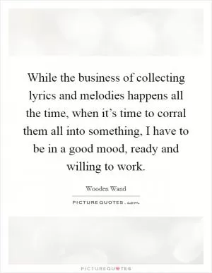 While the business of collecting lyrics and melodies happens all the time, when it’s time to corral them all into something, I have to be in a good mood, ready and willing to work Picture Quote #1