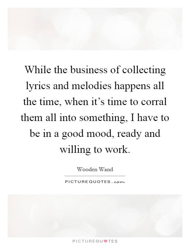 While the business of collecting lyrics and melodies happens all the time, when it's time to corral them all into something, I have to be in a good mood, ready and willing to work. Picture Quote #1