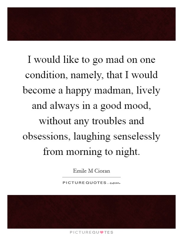 I would like to go mad on one condition, namely, that I would become a happy madman, lively and always in a good mood, without any troubles and obsessions, laughing senselessly from morning to night. Picture Quote #1