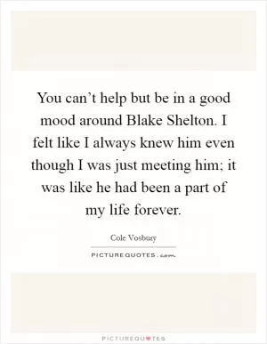 You can’t help but be in a good mood around Blake Shelton. I felt like I always knew him even though I was just meeting him; it was like he had been a part of my life forever Picture Quote #1