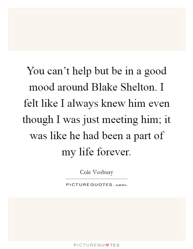 You can't help but be in a good mood around Blake Shelton. I felt like I always knew him even though I was just meeting him; it was like he had been a part of my life forever. Picture Quote #1