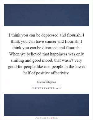 I think you can be depressed and flourish, I think you can have cancer and flourish, I think you can be divorced and flourish. When we believed that happiness was only smiling and good mood, that wasn’t very good for people like me, people in the lower half of positive affectivity Picture Quote #1