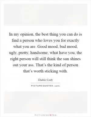 In my opinion, the best thing you can do is find a person who loves you for exactly what you are. Good mood, bad mood, ugly, pretty, handsome, what have you, the right person will still think the sun shines out your ass. That’s the kind of person that’s worth sticking with Picture Quote #1