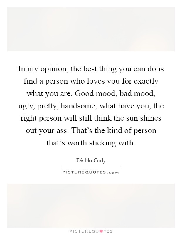 In my opinion, the best thing you can do is find a person who loves you for exactly what you are. Good mood, bad mood, ugly, pretty, handsome, what have you, the right person will still think the sun shines out your ass. That's the kind of person that's worth sticking with. Picture Quote #1