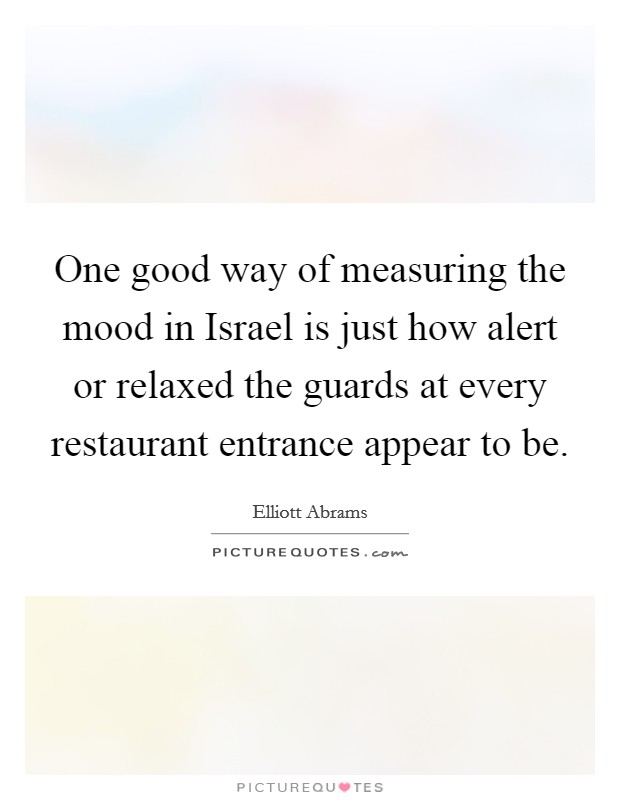 One good way of measuring the mood in Israel is just how alert or relaxed the guards at every restaurant entrance appear to be. Picture Quote #1