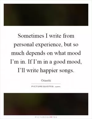 Sometimes I write from personal experience, but so much depends on what mood I’m in. If I’m in a good mood, I’ll write happier songs Picture Quote #1