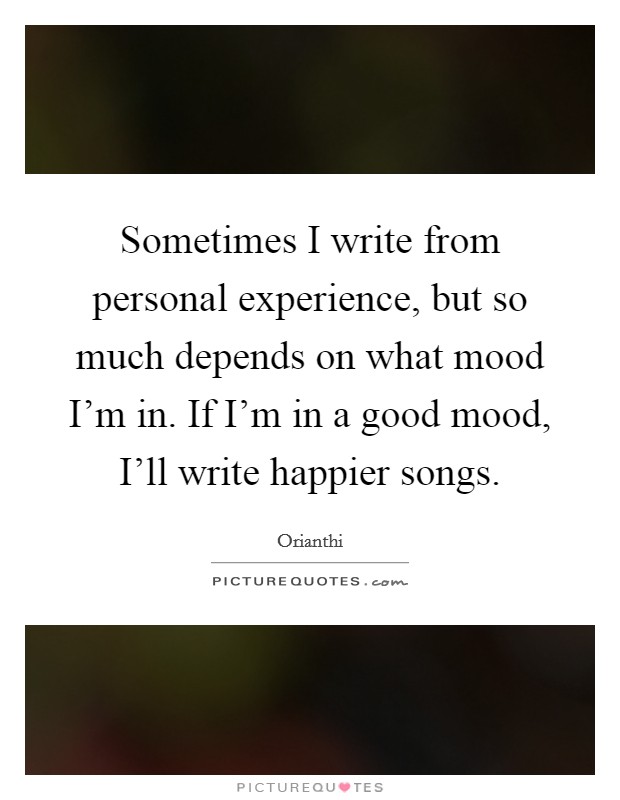 Sometimes I write from personal experience, but so much depends on what mood I'm in. If I'm in a good mood, I'll write happier songs. Picture Quote #1