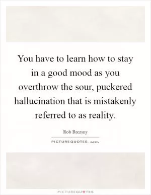 You have to learn how to stay in a good mood as you overthrow the sour, puckered hallucination that is mistakenly referred to as reality Picture Quote #1