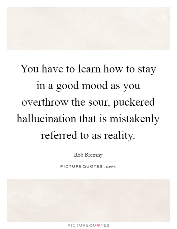 You have to learn how to stay in a good mood as you overthrow the sour, puckered hallucination that is mistakenly referred to as reality. Picture Quote #1