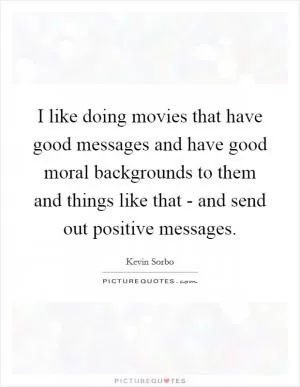 I like doing movies that have good messages and have good moral backgrounds to them and things like that - and send out positive messages Picture Quote #1