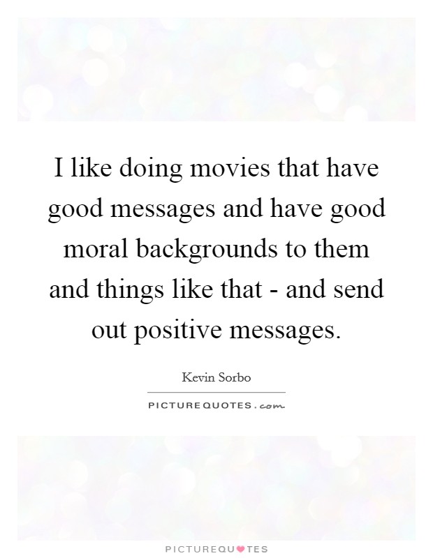 I like doing movies that have good messages and have good moral backgrounds to them and things like that - and send out positive messages. Picture Quote #1