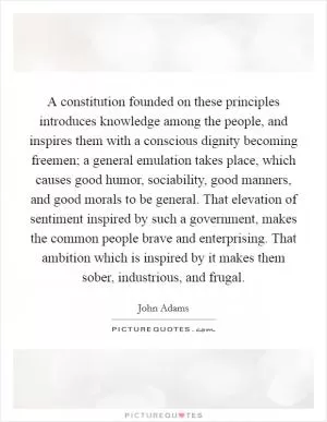 A constitution founded on these principles introduces knowledge among the people, and inspires them with a conscious dignity becoming freemen; a general emulation takes place, which causes good humor, sociability, good manners, and good morals to be general. That elevation of sentiment inspired by such a government, makes the common people brave and enterprising. That ambition which is inspired by it makes them sober, industrious, and frugal Picture Quote #1