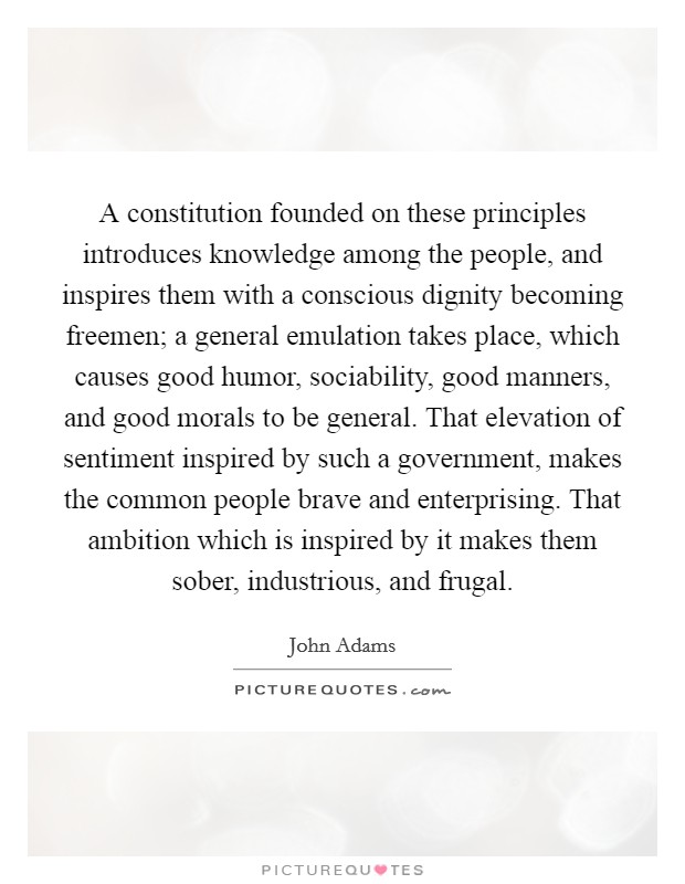 A constitution founded on these principles introduces knowledge among the people, and inspires them with a conscious dignity becoming freemen; a general emulation takes place, which causes good humor, sociability, good manners, and good morals to be general. That elevation of sentiment inspired by such a government, makes the common people brave and enterprising. That ambition which is inspired by it makes them sober, industrious, and frugal. Picture Quote #1
