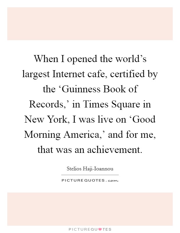 When I opened the world's largest Internet cafe, certified by the ‘Guinness Book of Records,' in Times Square in New York, I was live on ‘Good Morning America,' and for me, that was an achievement. Picture Quote #1