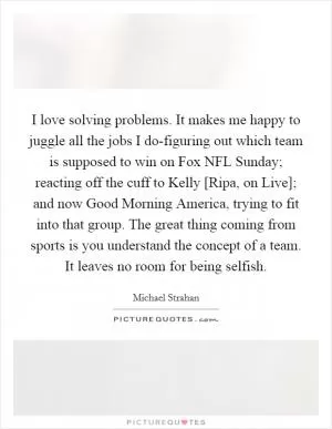 I love solving problems. It makes me happy to juggle all the jobs I do-figuring out which team is supposed to win on Fox NFL Sunday; reacting off the cuff to Kelly [Ripa, on Live]; and now Good Morning America, trying to fit into that group. The great thing coming from sports is you understand the concept of a team. It leaves no room for being selfish Picture Quote #1