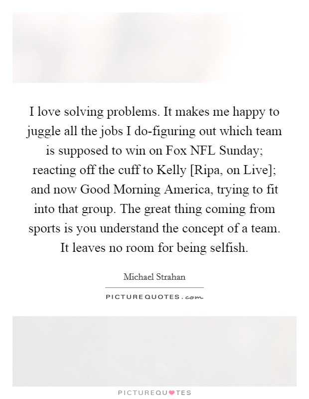 I love solving problems. It makes me happy to juggle all the jobs I do-figuring out which team is supposed to win on Fox NFL Sunday; reacting off the cuff to Kelly [Ripa, on Live]; and now Good Morning America, trying to fit into that group. The great thing coming from sports is you understand the concept of a team. It leaves no room for being selfish. Picture Quote #1