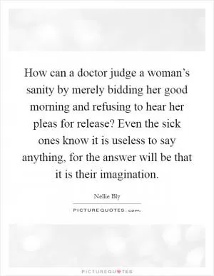How can a doctor judge a woman’s sanity by merely bidding her good morning and refusing to hear her pleas for release? Even the sick ones know it is useless to say anything, for the answer will be that it is their imagination Picture Quote #1